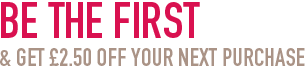 Be the first and get &pound;2.50 off your next purchase
